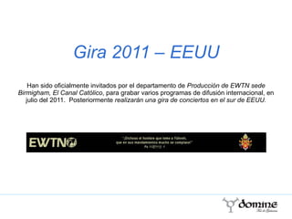 Gira 2011 – EEUU Han sido oficialmente invitados por el departamento de  Producción de EWTN sede Birmigham, El Canal Católico , para grabar varios programas de difusión internacional, en julio del 2011.  Posteriormente  realizarán una gira de conciertos en el sur de EEUU. 