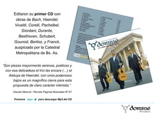“ Son piezas mayormente serenas, poéticas y con esa delicadeza el trío las encara (…) el Aleluya de Haendel, con unos poderosos bajos es un magnífico cierre para esta propuesta de claro carácter intimista.”  Claudio Mamud - Revista Páginas Musicales Nº 67 Presione  aquí   „  para descargar Mp3 del CD Editaron su  primer CD  con obras de  Bach, Haendel, Vivaldi, Corelli, Pachelbel, Giordani, Durante, Beethoven, Schubert, Gounod, Berlioz, y Franck , auspiciado por la Catedral Metropolitana de Bs. As. 