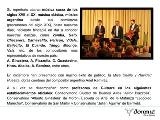 Su repertorio abarca  música sacra de los siglos XVII al XX, música clásica, música argentina   desde sus comienzos (precursores del siglo XIX), hasta nuestros días, haciendo hincapié en dar a conocer nuestras danzas, como  Zamba, Gato, Chacarera, Carnavalito, Pericón, Vidala, Bailecito, El Cuando, Tango, Milonga, Vals , etc. de los compositores mas representativos de nuestro país: A. Ginastera, A. Piazzolla, C. Guastavino, Hnos. Ábalos, A. Ramírez , entre otros.  En diciembre han presentado con mucho éxito de público, la  Misa Criolla y Navidad Nuestra , obras cumbres del compositor argentino Ariel Ramírez.  A su vez se desempeñan como  profesores de Guitarra en los siguientes establecimientos oficiales : Conservatorio Ciudad de Buenos Aires “Astor Piazzolla”, Conservatorio “Alberto Ginastera” de Morón, Escuela de Arte  de la Matanza "Leopoldo Marechal", Conservatorio de San Martín y Conservatorio “Julián Aguirre” de Banfield. 