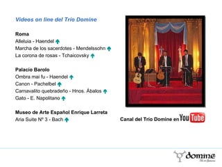 Videos on line del Trío Domine Roma Alleluia - Haendel   „ Marcha de los sacerdotes - Mendelssohn   „ La corona de rosas - Tchaicovsky  „ Palacio Barolo Ombra mai fu - Haendel  „ Canon - Pachelbel   „ Carnavalito quebradeño - Hnos. Ábalos  „ Gato - E. Napolitano  „ Museo de Arte Español Enrique Larreta Aria Suite Nº 3 - Bach   „ Canal del Trío Domine en 