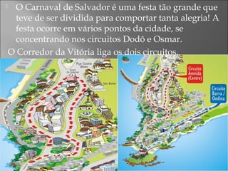  O Carnaval de Salvador é uma festa tão grande que
teve de ser dividida para comportar tanta alegria! A
festa ocorre em vários pontos da cidade, se
concentrando nos circuitos Dodô e Osmar.
O Corredor da Vitória liga os dois circuitos.
 