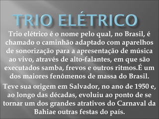 Trio elétrico é o nome pelo qual, no Brasil, é
chamado o caminhão adaptado com aparelhos
de sonorização para a apresentação de música
ao vivo, através de alto-falantes, em que são
executados samba, frevos e outros ritmos.É um
dos maiores fenômenos de massa do Brasil.
Teve sua origem em Salvador, no ano de 1950 e,
ao longo das décadas, evoluiu ao ponto de se
tornar um dos grandes atrativos do Carnaval da
Bahiae outras festas do país.
 