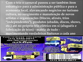  Com o trio o carnaval passou a ser também item
estratégico para a administração pública e para a
economia local, alavancando negócios no turismo
cultura, no surgimento e manutenção de novos
artistas e organizações (blocos, afoxés, trios
"independentes"), produtos (abadás, discos, shows,
etc.) até no próprio trio elétrico em si (aluguéis e
fabricação de trios) - matriz de tudo -
movimentando verdadeiras fortunas a cada ano
 