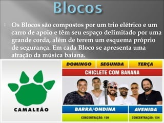  Os Blocos são compostos por um trio elétrico e um
carro de apoio e têm seu espaço delimitado por uma
grande corda, além de terem um esquema próprio
de segurança. Em cada Bloco se apresenta uma
atração da música baiana.
 