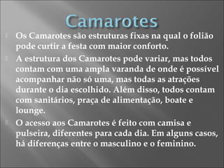  Os Camarotes são estruturas fixas na qual o folião
pode curtir a festa com maior conforto.
 A estrutura dos Camarotes pode variar, mas todos
contam com uma ampla varanda de onde é possível
acompanhar não só uma, mas todas as atrações
durante o dia escolhido. Além disso, todos contam
com sanitários, praça de alimentação, boate e
lounge.
 O acesso aos Camarotes é feito com camisa e
pulseira, diferentes para cada dia. Em alguns casos,
há diferenças entre o masculino e o feminino.
 