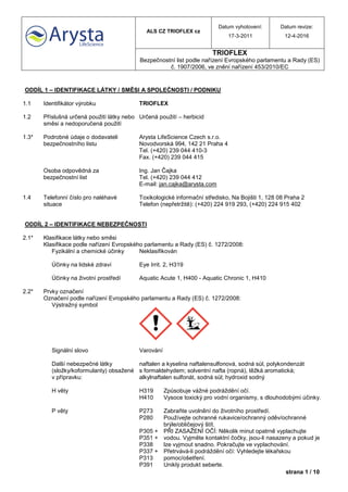 ALS CZ TRIOFLEX cz
Datum vyhotovení:
17-3-2011
Datum revize:
12-4-2016
TRIOFLEX
Bezpečnostní list podle nařízení Evropského parlamentu a Rady (ES)
č. 1907/2006, ve znění nařízení 453/2010/EC
strana 1 / 10
ODDÍL 1 – IDENTIFIKACE LÁTKY / SMĚSI A SPOLEČNOSTI / PODNIKU
1.1 Identifikátor výrobku TRIOFLEX
1.2 Příslušná určená použití látky nebo
směsi a nedoporučená použití
Určená použití – herbicid
1.3* Podrobné údaje o dodavateli
bezpečnostního listu
Arysta LifeScience Czech s.r.o.
Novodvorská 994, 142 21 Praha 4
Tel. (+420) 239 044 410-3
Fax. (+420) 239 044 415
Osoba odpovědná za
bezpečnostní list
Ing. Jan Čajka
Tel. (+420) 239 044 412
E-mail: jan.cajka@arysta.com
1.4 Telefonní číslo pro naléhavé
situace
Toxikologické informační středisko, Na Bojišti 1, 128 08 Praha 2
Telefon (nepřetržitě): (+420) 224 919 293, (+420) 224 915 402
ODDÍL 2 – IDENTIFIKACE NEBEZPEČNOSTI
2.1* Klasifikace látky nebo směsi
Klasifikace podle nařízení Evropského parlamentu a Rady (ES) č. 1272/2008:
Fyzikální a chemické účinky Neklasifikován
Účinky na lidské zdraví Eye Irrit. 2, H319
Účinky na životní prostředí Aquatic Acute 1, H400 - Aquatic Chronic 1, H410
2.2* Prvky označení
Označení podle nařízení Evropského parlamentu a Rady (ES) č. 1272/2008:
Výstražný symbol
Signální slovo Varování
Další nebezpečné látky
(složky/koformulanty) obsažené
v přípravku:
naftalen a kyselina naftalensulfonová, sodná sůl, polykondenzát
s formaldehydem; solventní nafta (ropná), těžká aromatická;
alkylnaftalen sulfonát, sodná sůl; hydroxid sodný
H věty H319 Způsobuje vážné podráždění očí.
H410 Vysoce toxický pro vodní organismy, s dlouhodobými účinky.
P věty P273 Zabraňte uvolnění do životního prostředí.
P280 Používejte ochranné rukavice/ochranný oděv/ochranné
brýle/obličejový štít.
P305 +
P351 +
P338
PŘI ZASAŽENÍ OČÍ: Několik minut opatrně vyplachujte
vodou. Vyjměte kontaktní čočky, jsou-li nasazeny a pokud je
lze vyjmout snadno. Pokračujte ve vyplachování.
P337 +
P313
Přetrvává-li podráždění očí: Vyhledejte lékařskou
pomoc/ošetření.
P391 Uniklý produkt seberte.
 