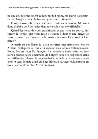 Error! Use the Home tab to apply Titre 1 to the text that you want to appear here. 14 
ce que ces colonies soient cédées par la France, ma patrie. Les cour-riers 
échangés et des photos sont joints à ce testament. 
François mon fils officiel est né en 1948 en décembre. Me voici 
donc titulaire de 3 destinées dont une seule aura été officielle ! 
Quand les remords vous envahissent et que vous ne pouvez in-verser 
le temps, que vous reste-t’il sinon à donner une image de 
vous, exacte, pas toujours belle, mais qui remet les choses à leur 
place ? 
A partir de ces lignes je laisse ouvertes mes mémoires. Maître 
Arnault expliquera au fur et à mesure mes dépôts testamentaires. 
Bonne lecture mon fils François. Le notaire te transmettra les dos-siers 
à propos de ce document, de l’argent sera à ta disposition dans 
les différentes phases de mes souhaits. A la fin une somme ronde-lette 
te sera donnée ainsi qu’à tes frères, à partager évidemment en 
trois. Je compte sur toi. Merci François. 
 