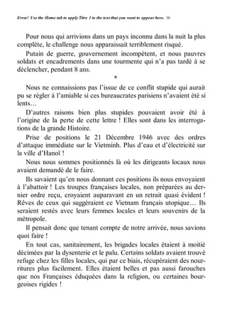 Error! Use the Home tab to apply Titre 1 to the text that you want to appear here. 16 
Pour nous qui arrivions dans un pays inconnu dans la nuit la plus 
complète, le challenge nous apparaissait terriblement risqué. 
Putain de guerre, gouvernement incompétent, et nous pauvres 
soldats et encadrements dans une tourmente qui n’a pas tardé à se 
déclencher, pendant 8 ans. 
* 
Nous ne connaissions pas l’issue de ce conflit stupide qui aurait 
pu se régler à l’amiable si ces bureaucrates parisiens n’avaient été si 
lents… 
D’autres raisons bien plus stupides pouvaient avoir été à 
l’origine de la perte de cette lettre ! Elles sont dans les interroga-tions 
de la grande Histoire. 
Prise de positions le 21 Décembre 1946 avec des ordres 
d’attaque immédiate sur le Vietminh. Plus d’eau et d’électricité sur 
la ville d’Hanoï ! 
Nous nous sommes positionnés là où les dirigeants locaux nous 
avaient demandé de le faire. 
Ils savaient qu’en nous donnant ces positions ils nous envoyaient 
à l’abattoir ! Les troupes françaises locales, non préparées au der-nier 
ordre reçu, croyaient auparavant en un retrait quasi évident ! 
Rêves de ceux qui suggéraient ce Vietnam français utopique… Ils 
seraient restés avec leurs femmes locales et leurs souvenirs de la 
métropole. 
Il pensait donc que tenant compte de notre arrivée, nous savions 
quoi faire ! 
En tout cas, sanitairement, les brigades locales étaient à moitié 
décimées par la dysenterie et le palu. Certains soldats avaient trouvé 
refuge chez les filles locales, qui par ce biais, récupéraient des nour-ritures 
plus facilement. Elles étaient belles et pas aussi farouches 
que nos Françaises éduquées dans la religion, ou certaines bour-geoises 
rigides ! 
 
