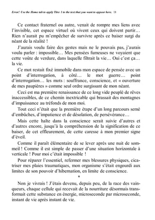 Error! Use the Home tab to apply Titre 1 to the text that you want to appear here. 18 
Ce contact fraternel ou autre, venait de rompre mes liens avec 
l’invisible, cet espace virtuel où vivent ceux qui doivent partir… 
Rien n’aurait pu m’empêcher de survivre après ce baiser surgi du 
néant de la réalité ! 
J’aurais voulu faire des gestes mais ne le pouvais pas, j’aurais 
voulu parler : impossible… Mes pensées fumeuses ne voyaient que 
cette voûte de verdure, dans laquelle filtrait la vie… Oui c’est ça… 
la vie. 
Ce mot restait fixé immobile dans mon espace de pensée avec un 
point d’interrogation, à côté… le mot guerre… point 
d’interrogation… les mots : souffrance, conscience, et « ouverture 
de mes paupières » comme seul ordre surgissant de mon néant. 
Ceci est ma première renaissance de ce long vide peuplé de rêves 
inaccessibles, de ce chemin inextricable qui brassait des montagnes 
d’impuissance au tréfonds de mon moi. 
Tout ceci n’était que la première étape d’un long parcours semé 
d’embûches, d’impatience et de désolation, de persévérance… 
Mais cette halte dans la conscience serait suivie d’autres et 
d’autres encore, jusqu’à la compréhension de la signification de ce 
baiser, de cet effleurement, de cette caresse à mon premier signe 
d’éveil. 
Comme il paraît élémentaire de se lever après une nuit de som-meil 
! Comme il est simple de passer d’une situation horizontale à 
verticale ! Pour moi c’était impossible ! 
Pour réparer l’essentiel, refermer mes blessures physiques, cica-triser 
mes plaies traumatiques, mon organisme s’était engourdi aux 
limites de son pouvoir d’hibernation, en limite de conscience. 
* 
Non je vivrais ! J’étais devenu, depuis peu, de la race des vain-queurs, 
chaque cellule qui recevait de la nourriture désormais trans-formait 
cette substance en énergie, microseconde par microseconde, 
instant de vie après instant de vie. 
 