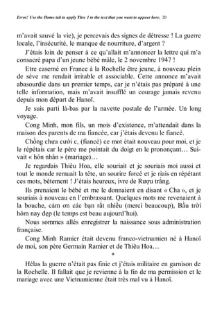 Error! Use the Home tab to apply Titre 1 to the text that you want to appear here. 20 
m’avait sauvé la vie), je percevais des signes de détresse ! La guerre 
locale, l’insécurité, le manque de nourriture, d’argent ? 
J’étais loin de penser à ce qu’allait m’annoncer la lettre qui m’a 
consacré papa d’un jeune bébé mâle, le 2 novembre 1947 ! 
Etre caserné en France à la Rochelle être jeune, à nouveau plein 
de sève me rendait irritable et associable. Cette annonce m’avait 
abasourdie dans un premier temps, car je n’étais pas préparé à une 
telle information, mais m’avait insufflé un courage jamais revenu 
depuis mon départ de Hanoï. 
Je suis parti là-bas par la navette postale de l’armée. Un long 
voyage. 
Cong Minh, mon fils, un mois d’existence, m’attendait dans la 
maison des parents de ma fiancée, car j’étais devenu le fiancé. 
Chồng chưa cưới c, (fiancé) ce mot était nouveau pour moi, et je 
le répétais car le père me pointait du doigt en le prononçant… Sui-vait 
« hôn nhân » (mariage)… 
Je regardais Thiêu Hoa, elle souriait et je souriais moi aussi et 
tout le monde remuait la tête, un sourire forcé et je riais en répétant 
ces mots, bêtement ! J’étais heureux, ivre de Rượu trắng. 
Ils prenaient le bébé et me le donnaient en disant « Cha », et je 
souriais à nouveau en l’embrassant. Quelques mots me revenaient à 
la bouche, cảm ơn các bạn rất nhiều (merci beaucoup), Bầu trời 
hôm nay đẹp (le temps est beau aujourd’hui). 
Nous sommes allés enregistrer la naissance sous administration 
française. 
Cong Minh Ramier était devenu franco-vietnamien né à Hanoï 
de moi, son père Germain Ramier et de Thiêu Hoa… 
* 
Hélas la guerre n’était pas finie et j’étais militaire en garnison de 
la Rochelle. Il fallait que je revienne à la fin de ma permission et le 
mariage avec une Vietnamienne était très mal vu à Hanoï. 
 