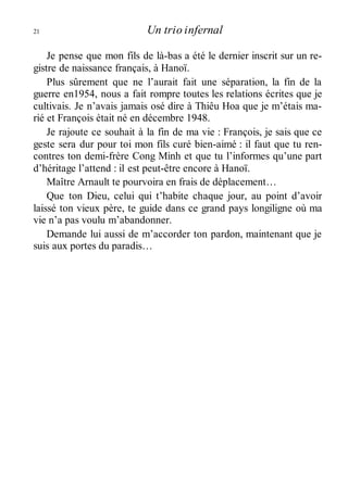 21 Un trio infernal 
Je pense que mon fils de là-bas a été le dernier inscrit sur un re-gistre 
de naissance français, à Hanoï. 
Plus sûrement que ne l’aurait fait une séparation, la fin de la 
guerre en1954, nous a fait rompre toutes les relations écrites que je 
cultivais. Je n’avais jamais osé dire à Thiêu Hoa que je m’étais ma-rié 
et François était né en décembre 1948. 
Je rajoute ce souhait à la fin de ma vie : François, je sais que ce 
geste sera dur pour toi mon fils curé bien-aimé : il faut que tu ren-contres 
ton demi-frère Cong Minh et que tu l’informes qu’une part 
d’héritage l’attend : il est peut-être encore à Hanoï. 
Maître Arnault te pourvoira en frais de déplacement… 
Que ton Dieu, celui qui t’habite chaque jour, au point d’avoir 
laissé ton vieux père, te guide dans ce grand pays longiligne où ma 
vie n’a pas voulu m’abandonner. 
Demande lui aussi de m’accorder ton pardon, maintenant que je 
suis aux portes du paradis… 
 