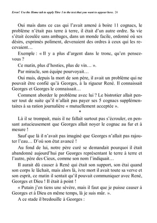 Error! Use the Home tab to apply Titre 1 to the text that you want to appear here. 24 
Oui mais dans ce cas qui l’avait amené à boire 11 cognacs, le 
problème n’était pas terre à terre, il était d’un autre ordre. Sa vie 
s’était écoulée sans ambages, dans un monde facile, ordonné où ses 
désirs, exprimés poliment, devenaient des ordres à ceux qui les re-cevaient… 
Exemple : « Il y a plus d’argent dans le tronc, qu’en pensez-vous 
? 
Ce matin, plus d’hosties, plus de vin… ». 
Par miracle, son équipe pourvoyait… 
Oui mais, depuis la mort de son père, il avait un problème qui ne 
pouvait être confié qu’à Georges, à la rigueur René. Il connaissait 
Georges et Georges le connaissait… 
Comment aborder le problème avec lui ? Le bistrotier allait pen-ser 
tout de suite qu’il n’allait pas payer ses 5 cognacs supplémen-taires 
à sa ration journalière « mutuellement acceptée ». 
* 
Là il se trompait, mais il ne fallait surtout pas s’écrouler, en pen-sant 
astucieusement que Georges allait noyer le cognac au fur et à 
mesure ! 
Sauf que là il n’avait pas imaginé que Georges n’allait pas rajou-ter 
l’eau… D’où son état avancé ! 
Au fond de lui, notre père curé se demandait pourquoi il était 
abandonné aujourd’hui par Georges représentant le terre à terre et 
l’autre, père des Cieux, comme son nom l’indiquait… 
Il aurait dû causer à René qui était son support, son étai quand 
son corps le lâchait, mais alors là, ivre mort il avait toute sa verve et 
son esprit, ce matin il sentait qu’il pouvait communiquer avec René, 
Georges et Dieu ! Il était à point ! 
« Putain j’en tiens une sévère, mais il faut que je puisse causer à 
Georges et à Dieu en même temps, là je suis mûr. ». 
A ce stade il bredouille à Georges : 
 