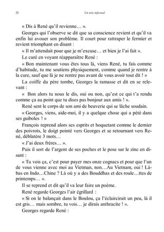 25 Un trio infernal 
« Dis à René qu’il revienne… ». 
Georges qui l’observe se dit que sa conscience revient et qu’il va 
enfin lui avouer son problème. Il court pour rattraper le fermier et 
revient triomphant en disant : 
« Il m’attendait pour que je m’excuse… et bien je l’ai fait ». 
Le curé en voyant réapparaître René : 
« Bon maintenant vous êtes tous là, viens René, tu fais comme 
d’habitude, tu me soutiens physiquement, comme quand je rentre à 
la cure, sauf que là je ne rentre pas avant de vous avoir tout dit ! » 
La coiffe du père tombe, Georges la ramasse et dit en se rele-vant 
: 
« Bon alors tu nous le dis, oui ou non, qu’est ce qui t’a rendu 
comme ça au point que tu dises pas bonjour aux amis ! ». 
René sent le corps de son ami de beuverie qui se lâche soudain. 
« Georges, viens, aide-moi, il y a quelque chose qui a pété dans 
ses guiboles ! » 
François reprend alors ses esprits et hoquetant comme le dernier 
des poivrots, le doigt pointé vers Georges et se retournant vers Re-né, 
déblatère 3 mots… 
« J’ai deux frères… ». 
Puis il sort de l’argent de ses poches et le pose sur le zinc en di-sant 
: 
« Tu vois ça, c’est pour payer mes onze cognacs et pour que l’un 
de vous vienne avec moi au Vietman, non…Au Vietnam, oui ! Là-bas 
en Indo…Chine ? Là où y a des Bouddhas et des roule…ttes de 
printemps… ». 
Il se reprend et dit qu’il va leur faire un poème. 
René regarde Georges l’air égrillard : 
« Si on le balançait dans le Boulou, ça l’éclaircirait un peu, là il 
est gris… mais sombre, tu vois… je dirais anthracite ! ». 
Georges regarde René : 
 