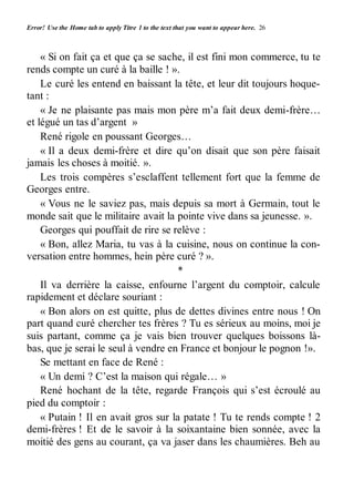 Error! Use the Home tab to apply Titre 1 to the text that you want to appear here. 26 
« Si on fait ça et que ça se sache, il est fini mon commerce, tu te 
rends compte un curé à la baille ! ». 
Le curé les entend en baissant la tête, et leur dit toujours hoque-tant 
: 
« Je ne plaisante pas mais mon père m’a fait deux demi-frère… 
et légué un tas d’argent » 
René rigole en poussant Georges… 
« Il a deux demi-frère et dire qu’on disait que son père faisait 
jamais les choses à moitié. ». 
Les trois compères s’esclaffent tellement fort que la femme de 
Georges entre. 
« Vous ne le saviez pas, mais depuis sa mort à Germain, tout le 
monde sait que le militaire avait la pointe vive dans sa jeunesse. ». 
Georges qui pouffait de rire se relève : 
« Bon, allez Maria, tu vas à la cuisine, nous on continue la con-versation 
entre hommes, hein père curé ? ». 
* 
Il va derrière la caisse, enfourne l’argent du comptoir, calcule 
rapidement et déclare souriant : 
« Bon alors on est quitte, plus de dettes divines entre nous ! On 
part quand curé chercher tes frères ? Tu es sérieux au moins, moi je 
suis partant, comme ça je vais bien trouver quelques boissons là-bas, 
que je serai le seul à vendre en France et bonjour le pognon !». 
Se mettant en face de René : 
« Un demi ? C’est la maison qui régale… » 
René hochant de la tête, regarde François qui s’est écroulé au 
pied du comptoir : 
« Putain ! Il en avait gros sur la patate ! Tu te rends compte ! 2 
demi-frères ! Et de le savoir à la soixantaine bien sonnée, avec la 
moitié des gens au courant, ça va jaser dans les chaumières. Beh au 
 