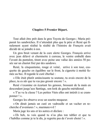 Chapitre 5 Premier Départ. 
Tout allait être prêt dans le gros Toyota de Georges ; Maria pré-parait 
les sandwiches. Il n’attendait plus que le père et René qui fi-nalement 
ayant réalisé la réalité de l’histoire de François avait 
décidé de se joindre à eux. 
Un gros bruit venant de la cure alerte Georges. François arrive 
avec jean délavé et chemisette à carreau, le ventre emballé dans 
l’avant du pantalon, tirant avec peine une valise des années 50 po-sée 
sur un chariot fixé par des sandows. 
René, la cinquantaine, rouge et veiné, arrive à son tour, cas-quette 
de gaucho en équilibre sur le front, la cigarette à moitié fu-mée 
au bec. Il regarde le curé éberlué : 
« Elle était plutôt amincissante ta soutane, tu avais encore de la 
place, tu es sûr que tu vas pas grossir encore ! ». 
René s’examine en écartant les genoux, brossant de la main en 
descendant jusqu’aux Santiags, son look de gaucho méridional. 
« T’as vu la classe ? Les petites Viets elles ont intérêt à se cram-ponner 
! ». 
Georges les observe avec un sourire moqueur. 
« On dirait jamais un curé en vadrouille et un vacher en re-cherche 
d’aventures ! », murmure-t-il ! 
Maria juge les uns et les autres et déclare : 
« Eh beh, tu vois quand tu n’as plus ton tablier et que tu 
t’habilles comme je te le dis, je regrette pas de t’avoir choisi ! ». 
 