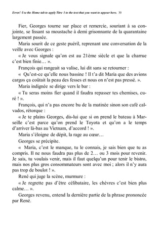 Error! Use the Home tab to apply Titre 1 to the text that you want to appear here. 30 
Fier, Georges tourne sur place et remercie, souriant à sa con-jointe, 
se lissant sa moustache à demi grisonnante de la quarantaine 
largement passée. 
Maria sourit de ce geste puéril, reprenant une conversation de la 
veille avec Georges : 
« Je vous signale qu’on est au 21ème siècle et que la charrue 
c’est bien finie… ». 
François qui rangeait sa valise, lui dit sans se retourner : 
« Qu’est-ce qu’elle nous bassine ! Il t’a dit Maria que des avions 
cargos ça coûtait la peau des fesses et nous on n’est pas pressé. ». 
Maria indignée se dirige vers le bar : 
« Tu seras moins fier quand il faudra repasser tes chemises, cu-ré 
! ». 
François, qui n’a pas encore bu de la matinée sinon son café cal-vados, 
rétorque : 
« Je te plains Georges, dis-lui que si on prend le bateau à Mar-seille 
c’est parce qu’on prend le Toyota et qu’on a le temps 
d’arriver là-bas au Vietnam, d’accord ! ». 
Maria s’éloigne de dépit, la rage au coeur… 
Georges se précipite. 
« Maria, c’est le manque, tu le connais, je sais bien que tu as 
compris. Il ne nous faudra pas plus de 2… ou 3 mois pour revenir. 
Je sais, tu voulais venir, mais il faut quelqu’un pour tenir le bistro, 
mais nos plus gros consommateurs sont avec moi ; alors il n’y aura 
pas trop de boulot ! ». 
René qui juge la scène, murmure : 
« Je regrette pas d’être célibataire, les chèvres c’est bien plus 
calme… ». 
Georges revenu, entend la dernière partie de la phrase prononcée 
par René. 
 