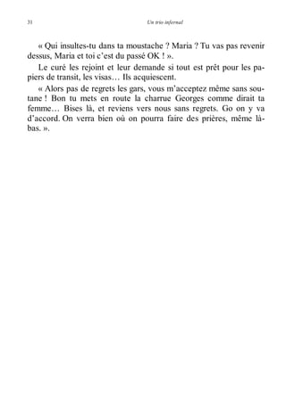 31 Un trio infernal 
« Qui insultes-tu dans ta moustache ? Maria ? Tu vas pas revenir 
dessus, Maria et toi c’est du passé OK ! ». 
Le curé les rejoint et leur demande si tout est prêt pour les pa-piers 
de transit, les visas… Ils acquiescent. 
« Alors pas de regrets les gars, vous m’acceptez même sans sou-tane 
! Bon tu mets en route la charrue Georges comme dirait ta 
femme… Bises là, et reviens vers nous sans regrets. Go on y va 
d’accord. On verra bien où on pourra faire des prières, même là-bas. 
». 
 