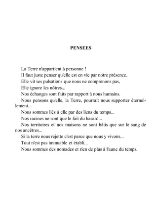 PENSEES 
La Terre n'appartient à personne ! 
Il faut juste penser qu'elle est en vie par notre présence. 
Elle vit ses pulsations que nous ne comprenons pas, 
Elle ignore les nôtres... 
Nos échanges sont faits par rapport à nous humains. 
Nous pensons qu'elle, la Terre, pourrait nous supporter éternel-lement... 
Nous sommes liés à elle par des liens du temps... 
Nos racines ne sont que le fait du hasard... 
Nos territoires et nos maisons ne sont bâtis que sur le sang de 
nos ancêtres... 
Si la terre nous rejette c'est parce que nous y vivons... 
Tout n'est pas immuable et établi... 
Nous sommes des nomades et rien de plus à l'aune du temps. 
 