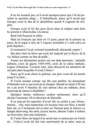 Error! Use the Home tab to apply Titre 1 to the text that you want to appear here. 34 
Il ne les écoutait pas, et il savait pourquoi parce que s’ils lui po-saient 
la question piège… Il bafouillerait, parce qu’il savait que 
Georges avait le don de le déstabiliser quand il s’agissait de reli-gion. 
Georges avait la foi des gens élevés dans la religion mais dont 
les parents n’allaient plus à la messe. 
René était bouseux et athée. 
Mais lui François qui était en 15 jours, passé de la soutane au 
jeans, de la toque à rien, de 5 cognacs journalier à 1 café calva au 
petit-déjeuner… 
Ce testament l’avait vraiment tourneboulé, abasourdi, surpris ! 
Son père était un héros qui avait été emporté par le fleuve de la 
vie, balayé comme un fétu de paille… 
Toutes ses décorations posées sur son drap mortuaire : médaille 
militaire, croix de guerre 1939-1945, croix de la valeur militaire, 
Légion d’honneur, l’avaient ému, mais découvrir les mémoires de 
son père dans lesquelles il avait 2 frères ! 
Parce qu’il avait choisi la prêtrise, son père avait dû lui mentir 
jusqu’à sa mort… 
Il l’avait nommé comme son fils curé préféré, lui demandant 
d’absoudre tout ce qui avait pu le choquer. Quand on meurt à 95 ans 
on a pu avoir 9 tranches de vies surtout chez un militaire, donc 
beaucoup de choses à réhabiliter ! 
Quelques larmes traîtresses coulent maintenant, alors qu’il 
aborde l’autoroute A9 en direction de Marseille. 
Il ne pouvait lui reprocher d’avoir fait un enfant à une Vietna-mienne… 
Oui, mais maintenant cet inconnu était son frère, à moitié 
bien sûr, et il remuerait ciel et terre au Vietnam pour le trouver ce 
frangin demi-sang. Ses amis, joyeux lurons, allaient l’aider à réduire 
ses beuveries, mais pas seulement… 
Et l’autre frère sur lequel il ne savait rien et surtout pas où il était 
né… Celui-ci avait été fait sans autorisation de sa mère, mais en 
 