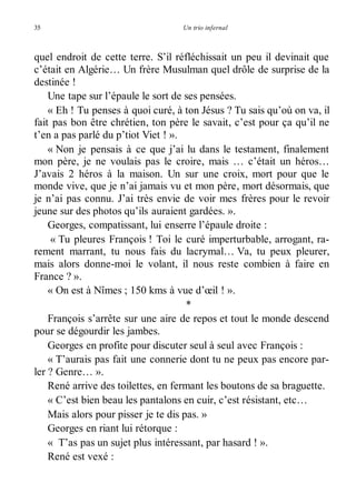 35 Un trio infernal 
quel endroit de cette terre. S’il réfléchissait un peu il devinait que 
c’était en Algérie… Un frère Musulman quel drôle de surprise de la 
destinée ! 
Une tape sur l’épaule le sort de ses pensées. 
« Eh ! Tu penses à quoi curé, à ton Jésus ? Tu sais qu’où on va, il 
fait pas bon être chrétien, ton père le savait, c’est pour ça qu’il ne 
t’en a pas parlé du p’tiot Viet ! ». 
« Non je pensais à ce que j’ai lu dans le testament, finalement 
mon père, je ne voulais pas le croire, mais … c’était un héros… 
J’avais 2 héros à la maison. Un sur une croix, mort pour que le 
monde vive, que je n’ai jamais vu et mon père, mort désormais, que 
je n’ai pas connu. J’ai très envie de voir mes frères pour le revoir 
jeune sur des photos qu’ils auraient gardées. ». 
Georges, compatissant, lui enserre l’épaule droite : 
« Tu pleures François ! Toi le curé imperturbable, arrogant, ra-rement 
marrant, tu nous fais du lacrymal… Va, tu peux pleurer, 
mais alors donne-moi le volant, il nous reste combien à faire en 
France ? ». 
« On est à Nîmes ; 150 kms à vue d’oeil ! ». 
* 
François s’arrête sur une aire de repos et tout le monde descend 
pour se dégourdir les jambes. 
Georges en profite pour discuter seul à seul avec François : 
« T’aurais pas fait une connerie dont tu ne peux pas encore par-ler 
? Genre… ». 
René arrive des toilettes, en fermant les boutons de sa braguette. 
« C’est bien beau les pantalons en cuir, c’est résistant, etc… 
Mais alors pour pisser je te dis pas. » 
Georges en riant lui rétorque : 
« T’as pas un sujet plus intéressant, par hasard ! ». 
René est vexé : 
 