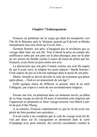 Un trio infernal. 
Chapitre 7 Embarquement. 
François en pénétrant sur le cargo qui allait les transporter vers 
l’île de la Réunion, puis le Vietnam, pensait qu’il devrait se blinder 
mentalement face aux choix qu’il avait faits… 
Germain Ramier, son père, n’imaginait pas la révélation que ce 
voyage allait faire sur son fils. Tout d’abord la prise en compte des 
souffrances subis par son père sur le plan physique, puis sur le plan 
de ses secrets de famille cachés à cause du statut de prêtre que lui, 
François, avait choisi un peu contre son avis. 
La découverte que son père l’aimait comme son seul fils auprès 
de qui il avait vécu, la religion les ayant séparés ! Quelle histoire ! 
Cette espèce de jeu où il devait replonger dans le passé de son père. 
Maître Arnault ne devait dévoiler la suite du testament que phase 
après phase… Etait-ce un amusement de son âge ? 
Enfin quelque chose de différent se passait, mais là un mort 
l’obligeait, par respect à sortir de son environnement religieux. 
* 
Encore une fois, en pénétrant dans cet immense navire, au début 
de ce long voyage en mer de 45 jours, il ressentait cette angoisse qui 
l’oppressait en préparant ce futur voyage terrestre vers Hanoï à par-tir 
du port d’Hai Phong. 
A sa manière, François expérimentait ce que la vie lui avait em-pêché 
de faire pendant son sacerdoce… 
Il avait caché à ses compères que le coût du voyage avait été di-visé 
par deux car ils voyageaient et dormaient dans le carré 
d’équipage avec pour mission, des corvées secondaires comme la 
 