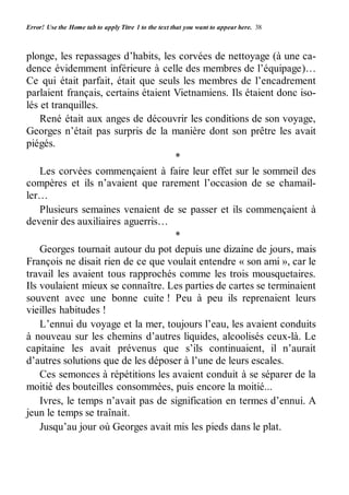 Error! Use the Home tab to apply Titre 1 to the text that you want to appear here. 38 
plonge, les repassages d’habits, les corvées de nettoyage (à une ca-dence 
évidemment inférieure à celle des membres de l’équipage)… 
Ce qui était parfait, était que seuls les membres de l’encadrement 
parlaient français, certains étaient Vietnamiens. Ils étaient donc iso-lés 
et tranquilles. 
René était aux anges de découvrir les conditions de son voyage, 
Georges n’était pas surpris de la manière dont son prêtre les avait 
piégés. 
* 
Les corvées commençaient à faire leur effet sur le sommeil des 
compères et ils n’avaient que rarement l’occasion de se chamail-ler… 
Plusieurs semaines venaient de se passer et ils commençaient à 
devenir des auxiliaires aguerris… 
* 
Georges tournait autour du pot depuis une dizaine de jours, mais 
François ne disait rien de ce que voulait entendre « son ami », car le 
travail les avaient tous rapprochés comme les trois mousquetaires. 
Ils voulaient mieux se connaître. Les parties de cartes se terminaient 
souvent avec une bonne cuite ! Peu à peu ils reprenaient leurs 
vieilles habitudes ! 
L’ennui du voyage et la mer, toujours l’eau, les avaient conduits 
à nouveau sur les chemins d’autres liquides, alcoolisés ceux-là. Le 
capitaine les avait prévenus que s’ils continuaient, il n’aurait 
d’autres solutions que de les déposer à l’une de leurs escales. 
Ces semonces à répétitions les avaient conduit à se séparer de la 
moitié des bouteilles consommées, puis encore la moitié... 
Ivres, le temps n’avait pas de signification en termes d’ennui. A 
jeun le temps se traînait. 
Jusqu’au jour où Georges avait mis les pieds dans le plat. 
 