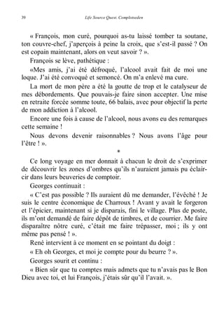 39 Life Source Quest. Complotseden 
« François, mon curé, pourquoi as-tu laissé tomber ta soutane, 
ton couvre-chef, j’aperçois à peine la croix, que s’est-il passé ? On 
est copain maintenant, alors on veut savoir ? ». 
François se lève, pathétique : 
«Mes amis, j’ai été défroqué, l’alcool avait fait de moi une 
loque. J’ai été convoqué et semoncé. On m’a enlevé ma cure. 
La mort de mon père a été la goutte de trop et le catalyseur de 
mes débordements. Que pouvais-je faire sinon accepter. Une mise 
en retraite forcée somme toute, 66 balais, avec pour objectif la perte 
de mon addiction à l’alcool. 
Encore une fois à cause de l’alcool, nous avons eu des remarques 
cette semaine ! 
Nous devons devenir raisonnables ? Nous avons l’âge pour 
l’être ! ». 
* 
Ce long voyage en mer donnait à chacun le droit de s’exprimer 
de découvrir les zones d’ombres qu’ils n’auraient jamais pu éclair-cir 
dans leurs beuveries de comptoir. 
Georges continuait : 
« C’est pas possible ? Ils auraient dû me demander, l’évêché ! Je 
suis le centre économique de Charroux ! Avant y avait le forgeron 
et l’épicier, maintenant si je disparais, fini le village. Plus de poste, 
ils m’ont demandé de faire dépôt de timbres, et de courrier. Me faire 
disparaître nôtre curé, c’était me faire trépasser, moi ; ils y ont 
même pas pensé ! ». 
René intervient à ce moment en se pointant du doigt : 
« Eh oh Georges, et moi je compte pour du beurre ? ». 
Georges sourit et continu : 
« Bien sûr que tu comptes mais admets que tu n’avais pas le Bon 
Dieu avec toi, et lui François, j’étais sûr qu’il l’avait. ». 
 