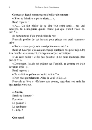 41 Life Source Quest. Complotseden 
Georges et René commencent à bailler de concert : 
« Si on se faisait une petite sieste… ». 
René reprend : 
« P….. Ça fait plaisir de se dire tout entre amis… pas vrai 
Georges, tu n’imaginais quand même pas que c’était l’eau bé-nite 
? ». 
Ils partent tous d’un grand éclat de rire. 
François profite de cet instant pour placer son petit commen-taire 
: 
« Saviez-vous que je suis aussi poète mes amis ! ». 
René et Georges qui avaient engagé quelques pas pour rejoindre 
leur couche se retournent. Georges rétorque sarcastique : 
« Un curé poète ! C’est pas possible, il ne nous manquait plus 
que ça !!! ». 
« Dommage, j’avais un poème sur l’amitié, et comme on était 
devenus amis ! ». 
René reprend : 
« Tu as fait un poème sur notre amitié ? ». 
« Non plus globalement. Allez je vous le fais…». 
François se lève et déclame son poème, regardant ses amis les 
bras tendus vers eux. 
« Amitié, 
Serait-ce l’amour ? 
Peut-être… 
La passion ? 
La tendresse 
La folie ? 
Que nenni ! 
 