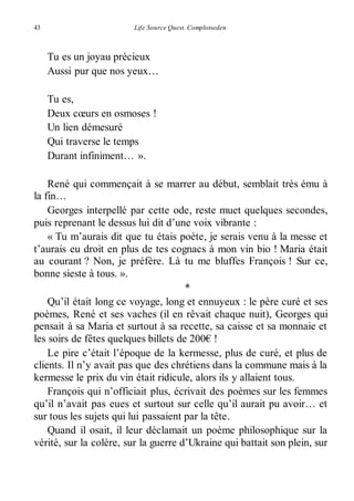 43 Life Source Quest. Complotseden 
Tu es un joyau précieux 
Aussi pur que nos yeux… 
Tu es, 
Deux coeurs en osmoses ! 
Un lien démesuré 
Qui traverse le temps 
Durant infiniment… ». 
René qui commençait à se marrer au début, semblait très ému à 
la fin… 
Georges interpellé par cette ode, reste muet quelques secondes, 
puis reprenant le dessus lui dit d’une voix vibrante : 
« Tu m’aurais dit que tu étais poète, je serais venu à la messe et 
t’aurais eu droit en plus de tes cognacs à mon vin bio ! Maria était 
au courant ? Non, je préfère. Là tu me bluffes François ! Sur ce, 
bonne sieste à tous. ». 
* 
Qu’il était long ce voyage, long et ennuyeux : le père curé et ses 
poèmes, René et ses vaches (il en rêvait chaque nuit), Georges qui 
pensait à sa Maria et surtout à sa recette, sa caisse et sa monnaie et 
les soirs de fêtes quelques billets de 200€ ! 
Le pire c’était l’époque de la kermesse, plus de curé, et plus de 
clients. Il n’y avait pas que des chrétiens dans la commune mais à la 
kermesse le prix du vin était ridicule, alors ils y allaient tous. 
François qui n’officiait plus, écrivait des poèmes sur les femmes 
qu’il n’avait pas eues et surtout sur celle qu’il aurait pu avoir… et 
sur tous les sujets qui lui passaient par la tête. 
Quand il osait, il leur déclamait un poème philosophique sur la 
vérité, sur la colère, sur la guerre d’Ukraine qui battait son plein, sur 
 