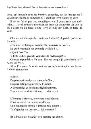 Error! Use the Home tab to apply Titre 1 to the text that you want to appear here. 44 
Gaza qui mourait sous les bombes ennemies, sur les images qu’il 
voyait sur Facebook au temps où il était sur terre et dans sa cure. 
Il ne les faisait pas trop compliqués, car il connaissait son audi-toire… 
Il avait réussi à intéresser ses amis sur un poème sur une île 
qu’il avait vu au large d’une terre et puis sur Éole, le Dieu du 
vent… 
Chaque soir Georges lui disait par fraternité, depuis le poème sur 
l’amitié : 
« Tu nous as fait quoi comme chef d’oeuvre ce soir ? ». 
Le curé répondait par exemple : « Eole ! ». 
« Quoi Eole ? ». 
« Eole le dieu grec du vent dans la mythologie! ». 
Georges répondait « Ah bon ! Encore un que je connaissais pas ? 
Alors vas-y ! ». 
Alors François vibrait de tout son corps, le vent agitait ses bras et 
il vivait son poème : 
« Eole… 
Du plus petit zéphyr au simoun brûlant, 
Du plus petit pet qui caresse l’instant, 
A de terribles et puissants déchaînements, 
Ton arsenal de destruction est… ahurissant. 
L’homme t’observe, cherchant obstinément 
D’où viennent tes racines de dément… 
Une conclusion simple s’impose résolument ; 
Tu t’appuies sur du vent… évidemment ! 
Et la boucle est bouclée, peu importe ses clones, 
 