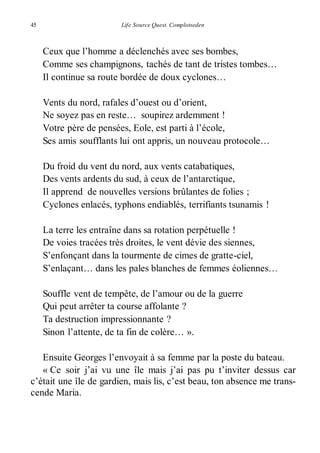 45 Life Source Quest. Complotseden 
Ceux que l’homme a déclenchés avec ses bombes, 
Comme ses champignons, tachés de tant de tristes tombes… 
Il continue sa route bordée de doux cyclones… 
Vents du nord, rafales d’ouest ou d’orient, 
Ne soyez pas en reste… soupirez ardemment ! 
Votre père de pensées, Eole, est parti à l’école, 
Ses amis soufflants lui ont appris, un nouveau protocole… 
Du froid du vent du nord, aux vents catabatiques, 
Des vents ardents du sud, à ceux de l’antarctique, 
Il apprend de nouvelles versions brûlantes de folies ; 
Cyclones enlacés, typhons endiablés, terrifiants tsunamis ! 
La terre les entraîne dans sa rotation perpétuelle ! 
De voies tracées très droites, le vent dévie des siennes, 
S’enfonçant dans la tourmente de cimes de gratte-ciel, 
S’enlaçant… dans les pales blanches de femmes éoliennes… 
Souffle vent de tempête, de l’amour ou de la guerre 
Qui peut arrêter ta course affolante ? 
Ta destruction impressionnante ? 
Sinon l’attente, de ta fin de colère… ». 
Ensuite Georges l’envoyait à sa femme par la poste du bateau. 
« Ce soir j’ai vu une île mais j’ai pas pu t’inviter dessus car 
c’était une île de gardien, mais lis, c’est beau, ton absence me trans-cende 
Maria. 
 