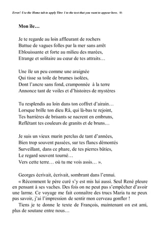 Error! Use the Home tab to apply Titre 1 to the text that you want to appear here. 46 
Mon île… 
Je te regarde au loin affleurant de rochers 
Battue de vagues folles par la mer sans arrêt 
Eblouissante et forte au milieu des marées, 
Etrange et solitaire au coeur de tes attraits… 
Une île un peu comme une araignée 
Qui tisse sa toile de brumes isolées, 
Dont l’ancre sans fond, cramponnée à la terre 
Annonce tant de voiles et d’histoires de mystères 
Tu resplendis au loin dans ton coffret d’airain… 
Lorsque brille ton dieu Râ, qui là-bas te rejoint, 
Tes barrières de brisants se nacrent en embruns, 
Reflétant tes couleurs de granits et de bruns… 
Je suis un vieux marin perclus de tant d’années, 
Bien trop souvent passées, sur tes flancs démontés 
Surveillant, dans ce phare, de tes pierres bâties, 
Le regard souvent tourné… 
Vers cette terre… où tu me vois assis… ». 
Georges écrivait, écrivait, sombrant dans l’ennui. 
« Récemment le père curé s’y est mis lui aussi. Seul René pleure 
en pensant à ses vaches. Des fois on ne peut pas s’empêcher d’avoir 
une larme. Ce voyage me fait connaître des trucs Maria tu ne peux 
pas savoir, j’ai l’impression de sentir mon cerveau gonfler ! 
Tiens je te donne le texte de François, maintenant on est ami, 
plus de soutane entre nous… 
 