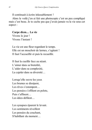 47 Life Source Quest. Complotseden 
Il continuait à écrire inlassablement ! 
Alors le voilà j’en ai fait une photocopie c’est un peu compliqué 
mais c’est beau. Je te cache pas que j’avais jamais vu la vie sous cet 
aspect : 
Carpe diem… La vie 
Vivons le jour ! 
Vivons l’instant ! 
La vie est une fleur regardant le temps. 
Elle est un mouchoir de larmes, s’agitant ! 
Il faut l’accueillir et puis la recueillir. 
Il faut la cueillir face au néant. 
L’aimer dans sa brutalité, 
L’aider dans sa complexité, 
La cajoler dans sa diversité… 
Lorsqu’elle ouvre les yeux 
Les brumes se dissipent, 
Les rêves s’estompent… 
Les pensées s’effilent en pelote, 
Puis s’affinent… 
Les idées défilent… 
Les synapses épurent le levant. 
Les sentiments réveillent 
Les pensées du couchant, 
S’habillant du moment… 
 