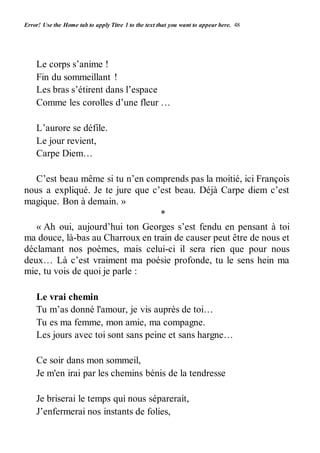 Error! Use the Home tab to apply Titre 1 to the text that you want to appear here. 48 
Le corps s’anime ! 
Fin du sommeillant ! 
Les bras s’étirent dans l’espace 
Comme les corolles d’une fleur … 
L’aurore se défile. 
Le jour revient, 
Carpe Diem… 
C’est beau même si tu n’en comprends pas la moitié, ici François 
nous a expliqué. Je te jure que c’est beau. Déjà Carpe diem c’est 
magique. Bon à demain. » 
* 
« Ah oui, aujourd’hui ton Georges s’est fendu en pensant à toi 
ma douce, là-bas au Charroux en train de causer peut être de nous et 
déclamant nos poèmes, mais celui-ci il sera rien que pour nous 
deux… Là c’est vraiment ma poésie profonde, tu le sens hein ma 
mie, tu vois de quoi je parle : 
Le vrai chemin 
Tu m’as donné l'amour, je vis auprès de toi… 
Tu es ma femme, mon amie, ma compagne. 
Les jours avec toi sont sans peine et sans hargne… 
Ce soir dans mon sommeil, 
Je m'en irai par les chemins bénis de la tendresse 
Je briserai le temps qui nous séparerait, 
J’enfermerai nos instants de folies, 
 