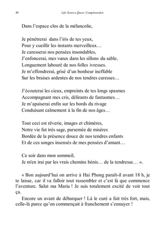49 Life Source Quest. Complotseden 
Dans l’espace clos de la mélancolie, 
Je pénétrerai dans l’iris de tes yeux, 
Pour y cueillir les instants merveilleux… 
Je caresserai nos pensées insondables, 
J’enfoncerai, mes voeux dans les sillons du sable, 
Longuement labouré de nos folles ivresses. 
Je m’effondrerai, grisé d’un bonheur ineffable 
Sur les braises ardentes de nos tendres caresses… 
J’écouterai les cieux, empreints de tes longs spasmes 
Accompagnant mes cris, délirants de fantasmes… 
Je m’apaiserai enfin sur les bords du rivage 
Conduisant calmement à la fin de nos âges… 
Tout ceci est rêverie, images et chimères, 
Notre vie fut très sage, parsemée de misères 
Bordée de la présence douce de nos tendres enfants 
Et de ces songes insensés de mes pensées d’amant… 
Ce soir dans mon sommeil, 
Je m'en irai par les vrais chemins bénis… de la tendresse… ». 
« Bon aujourd’hui on arrive à Hai Phong paraît-il avant 18 h, je 
te laisse, car il va falloir tout rassembler et c’est là que commence 
l’aventure. Salut ma Maria ! Je suis totalement excité de voir tout 
ça. 
Encore un avant de débarquer ! Là le curé a fait très fort, mais, 
celle-là parce qu’on commençait à franchement s’ennuyer ! 
 