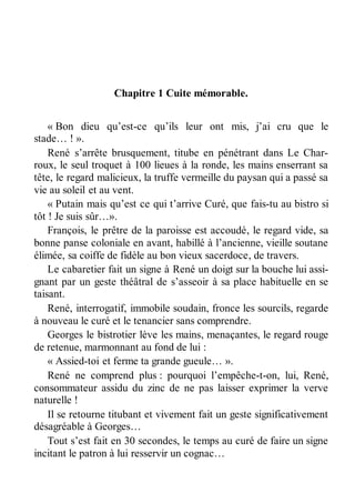 Chapitre 1 Cuite mémorable. 
« Bon dieu qu’est-ce qu’ils leur ont mis, j’ai cru que le 
stade… ! ». 
René s’arrête brusquement, titube en pénétrant dans Le Char-roux, 
le seul troquet à 100 lieues à la ronde, les mains enserrant sa 
tête, le regard malicieux, la truffe vermeille du paysan qui a passé sa 
vie au soleil et au vent. 
« Putain mais qu’est ce qui t’arrive Curé, que fais-tu au bistro si 
tôt ! Je suis sûr…». 
François, le prêtre de la paroisse est accoudé, le regard vide, sa 
bonne panse coloniale en avant, habillé à l’ancienne, vieille soutane 
élimée, sa coiffe de fidèle au bon vieux sacerdoce, de travers. 
Le cabaretier fait un signe à René un doigt sur la bouche lui assi-gnant 
par un geste théâtral de s’asseoir à sa place habituelle en se 
taisant. 
René, interrogatif, immobile soudain, fronce les sourcils, regarde 
à nouveau le curé et le tenancier sans comprendre. 
Georges le bistrotier lève les mains, menaçantes, le regard rouge 
de retenue, marmonnant au fond de lui : 
« Assied-toi et ferme ta grande gueule… ». 
René ne comprend plus : pourquoi l’empêche-t-on, lui, René, 
consommateur assidu du zinc de ne pas laisser exprimer la verve 
naturelle ! 
Il se retourne titubant et vivement fait un geste significativement 
désagréable à Georges… 
Tout s’est fait en 30 secondes, le temps au curé de faire un signe 
incitant le patron à lui resservir un cognac… 
 