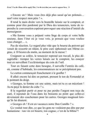 Error! Use the Home tab to apply Titre 1 to the text that you want to appear here. 10 
« Encore un ! Mais vous êtes déjà plus saoul qu’un polonais… 
sauf votre respect mon père ! ». 
Il tend la main droite vers la bouteille laissée sur le comptoir, et 
comme pour être pardonné par le Dieu des tenanciers, tente de re-prendre 
la conversation espérant provoquer une réaction d’intérêt du 
monseigneur. 
« Ma femme vous a préparé votre linge de corps et votre belle 
soutane, dans l’état où je vous vois, je pensais que vous vouliez 
vous changer… ». 
Pas de réaction. Le regard plus vide que la bourse du poivrot qui 
venait de ressortir en râlant, le père curé siphonnait son 10ème co-gnac, 
à 10 heures du matin, au moment de la messe ! 
Craignant sa colère, le tenancier reprend son travail, le plus dé-sagréable 
: tremper les verres laissés sur le comptoir, les essuyer 
tout en surveillant l’ecclésiastique du coin de l’oeil. 
Tout en faisant cette dure besogne, il surveille l’entrée du café, 
où, comme d’habitude, les consommateurs ne se précipitaient pas. 
Le curton commençait franchement à le gonfler ! 
Il allait encore lui dire en partant, prenant le ton de Fernandel et 
le pointant du doigt. 
« Georges, ta femme est une sainte, mais toi tu es un mécréant ! 
As-tu payé le denier du culte ? ». 
Il le regardait partir et pour ne pas perdre l’argent non reçu du 
curé, il rajoutait de l’eau dans les boissons au point que celles-ci 
devenaient des cauchemars pour les autres. Georges rougissait lors-qu’ils 
lui disaient. 
« Georges eh ! Il est en vacances notre Don Camillo ? ». 
Ça voulait tout dire, ce que les gens ne voulaient pas dire par pur 
humanisme : ton vin est bizarre, ton cognac, c’est de la bibine°! 
* 
 