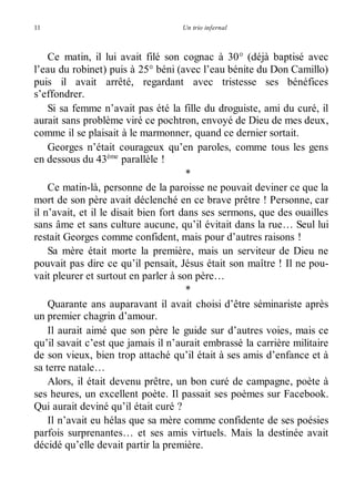 11 Un trio infernal 
Ce matin, il lui avait filé son cognac à 30° (déjà baptisé avec 
l’eau du robinet) puis à 25° béni (avec l’eau bénite du Don Camillo) 
puis il avait arrêté, regardant avec tristesse ses bénéfices 
s’effondrer. 
Si sa femme n’avait pas été la fille du droguiste, ami du curé, il 
aurait sans problème viré ce pochtron, envoyé de Dieu de mes deux, 
comme il se plaisait à le marmonner, quand ce dernier sortait. 
Georges n’était courageux qu’en paroles, comme tous les gens 
en dessous du 43ème parallèle ! 
* 
Ce matin-là, personne de la paroisse ne pouvait deviner ce que la 
mort de son père avait déclenché en ce brave prêtre ! Personne, car 
il n’avait, et il le disait bien fort dans ses sermons, que des ouailles 
sans âme et sans culture aucune, qu’il évitait dans la rue… Seul lui 
restait Georges comme confident, mais pour d’autres raisons ! 
Sa mère était morte la première, mais un serviteur de Dieu ne 
pouvait pas dire ce qu’il pensait, Jésus était son maître ! Il ne pou-vait 
pleurer et surtout en parler à son père… 
* 
Quarante ans auparavant il avait choisi d’être séminariste après 
un premier chagrin d’amour. 
Il aurait aimé que son père le guide sur d’autres voies, mais ce 
qu’il savait c’est que jamais il n’aurait embrassé la carrière militaire 
de son vieux, bien trop attaché qu’il était à ses amis d’enfance et à 
sa terre natale… 
Alors, il était devenu prêtre, un bon curé de campagne, poète à 
ses heures, un excellent poète. Il passait ses poèmes sur Facebook. 
Qui aurait deviné qu’il était curé ? 
Il n’avait eu hélas que sa mère comme confidente de ses poésies 
parfois surprenantes… et ses amis virtuels. Mais la destinée avait 
décidé qu’elle devait partir la première. 
 