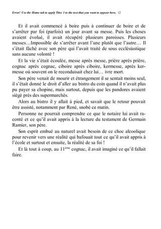 Error! Use the Home tab to apply Titre 1 to the text that you want to appear here. 12 
Et il avait commencé à boire puis à continuer de boire et de 
s’arrêter par foi (parfois) un jour avant sa messe. Puis les choses 
avaient évolué, il avait récupéré plusieurs paroisses. Plusieurs 
messes…Impossible de s’arrêter avant l’une plutôt que l’autre… Il 
s’était fâché avec son père qui l’avait traité de sous ecclésiastique 
sans aucune volonté ! 
Et la vie s’était écoulée, messe après messe, prière après prière, 
cognac après cognac, ciboire après ciboire, kermesse, après ker-messe 
où souvent on le reconduisait chez lui… ivre mort. 
Son père venait de mourir et étrangement il se sentait moins seul, 
il s’était donné le droit d’aller au bistro du coin quand il n’avait plus 
pu payer sa chopine, mais surtout, depuis que les pandores avaient 
siégé près des supermarchés. 
Alors au bistro il y allait à pied, et savait que le retour pouvait 
être assisté, notamment par René, snobé ce matin. 
Personne ne pourrait comprendre ce que le notaire lui avait ra-conté 
et ce qu’il avait appris à la lecture du testament de Germain 
Ramier, son père. 
Son esprit embué au naturel avait besoin de ce choc alcoolique 
pour revenir vers une réalité qui bafouait tout ce qu’il avait appris à 
l’école et surtout et ensuite, la réalité de sa foi ! 
Et là tout à coup, au 11ème cognac, il avait imaginé ce qu’il fallait 
faire. 
 