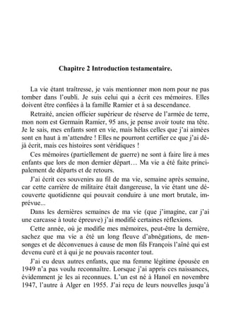 Chapitre 2 Introduction testamentaire. 
La vie étant traîtresse, je vais mentionner mon nom pour ne pas 
tomber dans l’oubli. Je suis celui qui a écrit ces mémoires. Elles 
doivent être confiées à la famille Ramier et à sa descendance. 
Retraité, ancien officier supérieur de réserve de l’armée de terre, 
mon nom est Germain Ramier, 95 ans, je pense avoir toute ma tête. 
Je le sais, mes enfants sont en vie, mais hélas celles que j’ai aimées 
sont en haut à m’attendre ! Elles ne pourront certifier ce que j’ai dé-jà 
écrit, mais ces histoires sont véridiques ! 
Ces mémoires (partiellement de guerre) ne sont à faire lire à mes 
enfants que lors de mon dernier départ… Ma vie a été faite princi-palement 
de départs et de retours. 
J’ai écrit ces souvenirs au fil de ma vie, semaine après semaine, 
car cette carrière de militaire était dangereuse, la vie étant une dé-couverte 
quotidienne qui pouvait conduire à une mort brutale, im-prévue... 
Dans les dernières semaines de ma vie (que j’imagine, car j’ai 
une carcasse à toute épreuve) j’ai modifié certaines réflexions. 
Cette année, où je modifie mes mémoires, peut-être la dernière, 
sachez que ma vie a été un long fleuve d’abnégations, de men-songes 
et de déconvenues à cause de mon fils François l’aîné qui est 
devenu curé et à qui je ne pouvais raconter tout. 
J’ai eu deux autres enfants, que ma femme légitime épousée en 
1949 n’a pas voulu reconnaître. Lorsque j’ai appris ces naissances, 
évidemment je les ai reconnues. L’un est né à Hanoï en novembre 
1947, l’autre à Alger en 1955. J’ai reçu de leurs nouvelles jusqu’à 
 