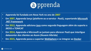 APPRENDA.COM
• Apprenda foi fundada em Nova York no ano de 2007
• Em 2007, Apprenda lança (platform-as-a-service - PaaS), suportando Microsoft
.NET Framework
• Em 2012, Apprenda adiciona Java como segunda linguagem além do suporte a
JBOSS e TOMCAT
• Em 2014, Apprenda e Microsoft se juntam para oferecer PaaS que interligue
datacenter dos clientes ao Azure (Nuvem Híbrida)
• Em 2015, Apprenda passa a suportar WebSphere e se integrar ao Docker
 