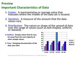 1.  Center :  A representative or average value that indicates where the middle of the data set is located. 2.  Variation :  A measure of the amount that the data values vary. 3.  Distribution :  The nature or shape of the spread of data over the range of values (such as bell-shaped, uniform, or skewed). Copyright © 2010, 2007, 2004 Pearson Education, Inc. All Rights Reserved. Preview Important Characteristics of Data 4.  Outliers :  Sample values that lie very far away from the vast majority of other sample values. 5.  Time :  Changing characteristics of the data over time. 