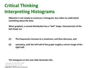 Copyright © 2010, 2007, 2004 Pearson Education, Inc. All Rights Reserved. Copyright © 2010 Pearson Education Objective is not simply to construct a histogram, but rather to  understand  something about the data. When graphed, a normal distribution has a “bell” shape. Characteristic of the bell shape are Critical Thinking Interpreting Histograms (1) The frequencies increase to a maximum, and then decrease, and (2) symmetry, with the left half of the graph roughly a mirror image of the right half. The histogram on the next slide illustrates this. 
