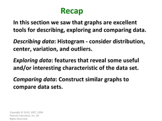 Copyright © 2010, 2007, 2004 Pearson Education, Inc. All Rights Reserved. Recap In this section we saw that graphs are excellent tools for describing, exploring and comparing data. Describing data : Histogram - consider distribution, center, variation, and outliers. Exploring data : features that reveal some useful and/or interesting characteristic of the data set. Comparing data : Construct similar graphs to compare data sets. 