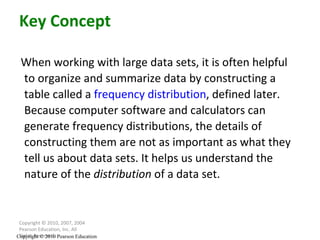 When working with large data sets, it is often helpful to organize and summarize data by constructing a table called a  frequency distribution , defined later.  Because computer software and calculators can generate frequency distributions, the details of constructing them are not as important as what they tell us about data sets. It helps us understand the nature of the  distribution  of a data set.  Copyright © 2010, 2007, 2004 Pearson Education, Inc. All Rights Reserved. Key Concept Copyright © 2010 Pearson Education 