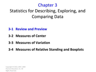 Chapter 3 Statistics for Describing, Exploring, and Comparing Data Copyright © 2010, 2007, 2004 Pearson Education, Inc. All Rights Reserved. 3-1  Review and Preview 3-2  Measures of Center 3-3  Measures of Variation 3-4  Measures of Relative Standing and Boxplots 