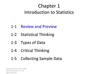 Chapter 1 Introduction to Statistics Copyright © 2010, 2007, 2004 Pearson Education, Inc. All Rights Reserved. 1-1 Review and Preview 1-2 Statistical Thinking 1-3 Types of Data 1-4 Critical Thinking 1-5 Collecting Sample Data 