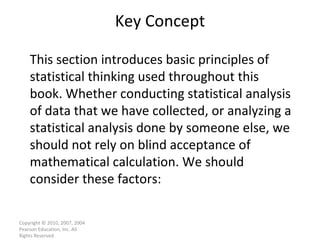 Key Concept Copyright © 2010, 2007, 2004 Pearson Education, Inc. All Rights Reserved. This section introduces basic principles of statistical thinking used throughout this book. Whether conducting statistical analysis of data that we have collected, or analyzing a statistical analysis done by someone else, we should not rely on blind acceptance of mathematical calculation. We should consider these factors: 