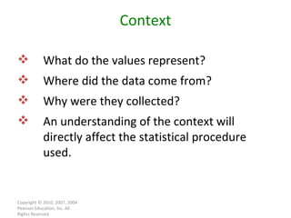Copyright © 2010, 2007, 2004 Pearson Education, Inc. All Rights Reserved. Context What do the values represent? Where did the data come from? Why were they collected? An understanding of the context will directly affect the statistical procedure used. 