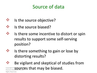 Copyright © 2010, 2007, 2004 Pearson Education, Inc. All Rights Reserved. Source of data Is the source objective? Is the source biased? Is there some incentive to distort or spin results to support some self-serving position? Is there something to gain or lose by distorting results? Be vigilant and skeptical of studies from sources that may be biased. 